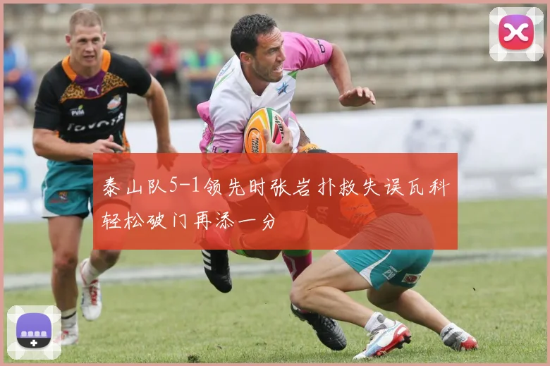 泰山队5-1领先时张岩扑救失误瓦科轻松破门再添一分