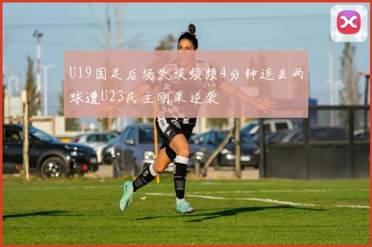 U19国足后场失误频频4分钟连丢两球遭U23民主刚果逆袭