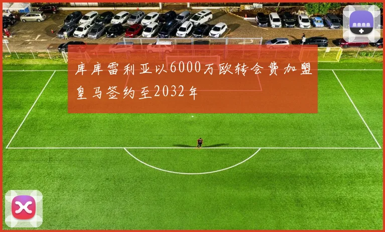 库库雷利亚以6000万欧转会费加盟皇马签约至2032年