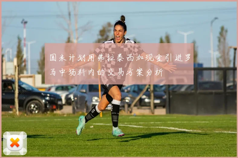 国米计划用弗拉泰西加现金引进罗马中场科内的交易方案分析