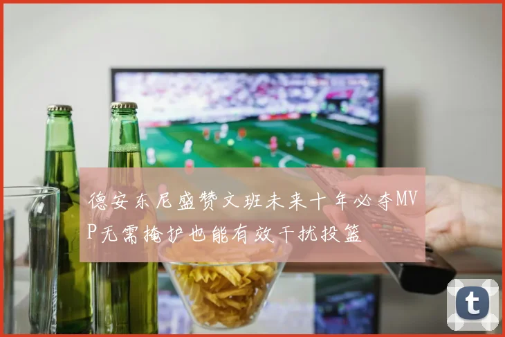 德安东尼盛赞文班未来十年必夺MVP无需掩护也能有效干扰投篮