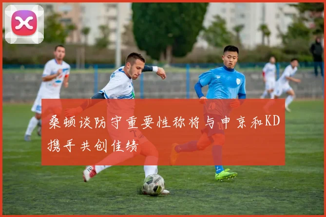 桑顿谈防守重要性称将与申京和KD携手共创佳绩