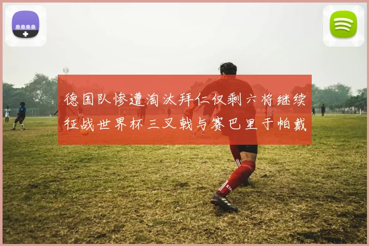 德国队惨遭淘汰拜仁仅剩六将继续征战世界杯三叉戟与赛巴里于帕戴维斯携手出战