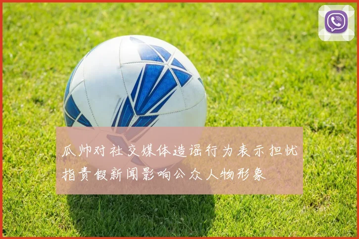 瓜帅对社交媒体造谣行为表示担忧指责假新闻影响公众人物形象