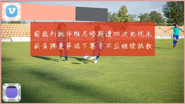 前裁判批评维尼修斯遭四次犯规未获黄牌曼萨诺下赛季不应继续执教西甲
