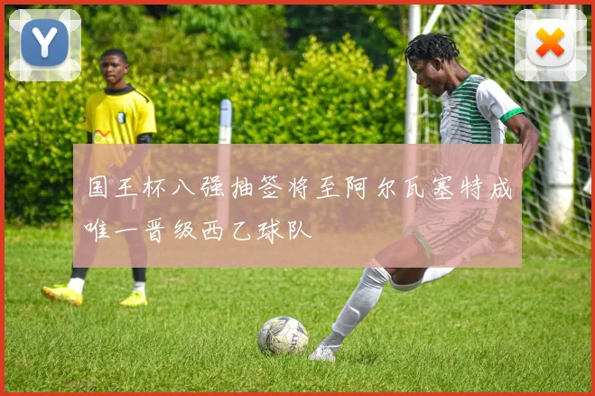 国王杯八强抽签将至阿尔瓦塞特成唯一晋级西乙球队