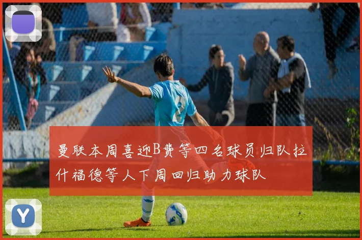 曼联本周喜迎B费等四名球员归队拉什福德等人下周回归助力球队