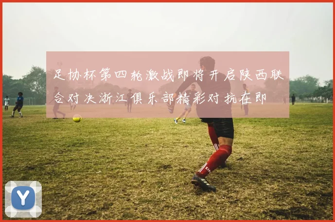 足协杯第四轮激战即将开启陕西联合对决浙江俱乐部精彩对抗在即