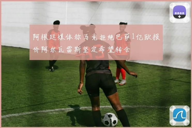 阿根廷媒体称马竞拒绝巴萨1亿欧报价阿尔瓦雷斯坚定希望转会