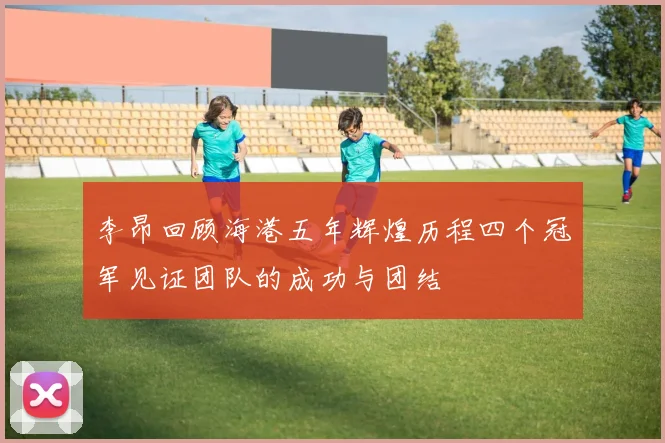 李昂回顾海港五年辉煌历程四个冠军见证团队的成功与团结