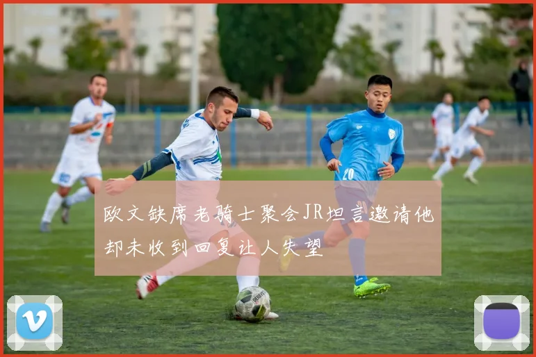 欧文缺席老骑士聚会JR坦言邀请他却未收到回复让人失望