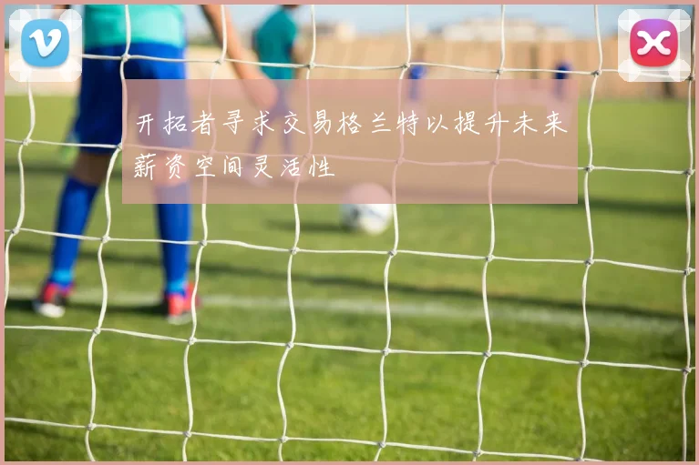 开拓者寻求交易格兰特以提升未来薪资空间灵活性