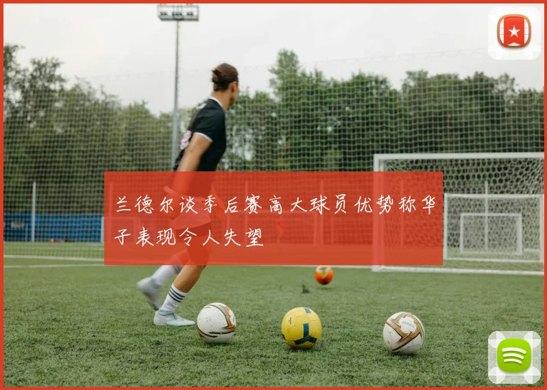 兰德尔谈季后赛高大球员优势称华子表现令人失望