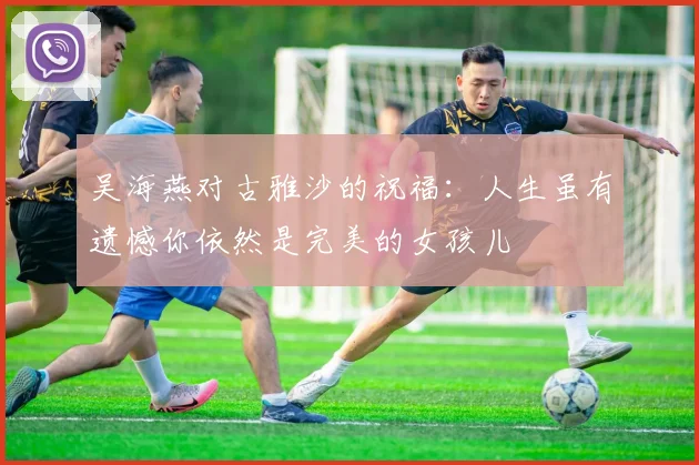 吴海燕对古雅沙的祝福：人生虽有遗憾你依然是完美的女孩儿