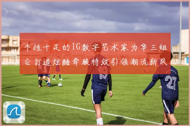 个性十足的IG数字艺术家为华三组合打造炫酷牵狼特效引领潮流新风尚