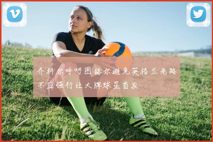 乔科尔呼吁图赫尔避免英格兰老路不应强行让大牌球星首发