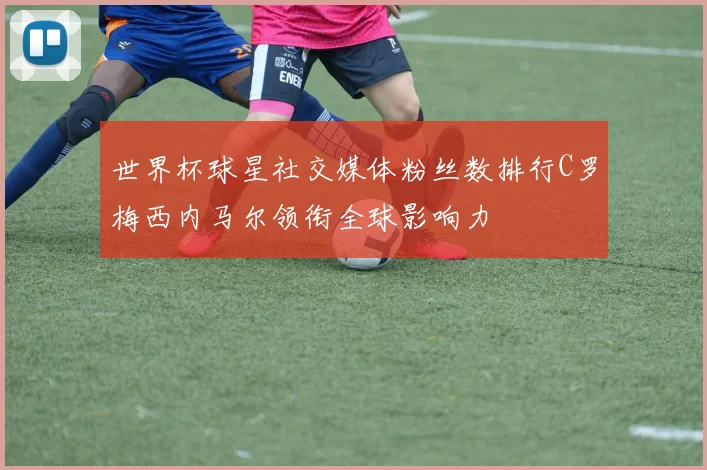 世界杯球星社交媒体粉丝数排行C罗梅西内马尔领衔全球影响力