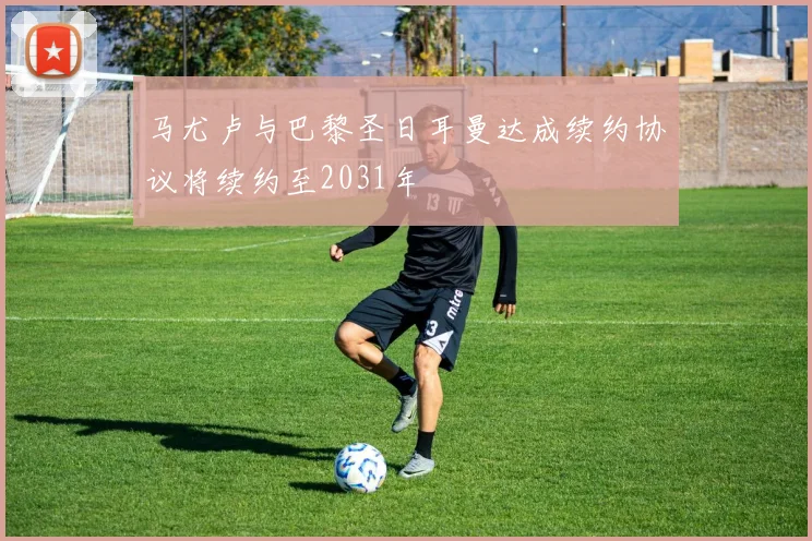 马尤卢与巴黎圣日耳曼达成续约协议将续约至2031年