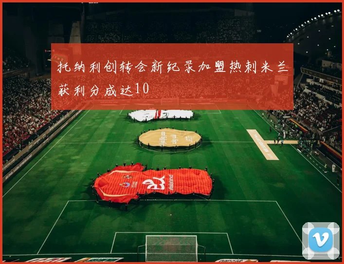 托纳利创转会新纪录加盟热刺米兰获利分成达10