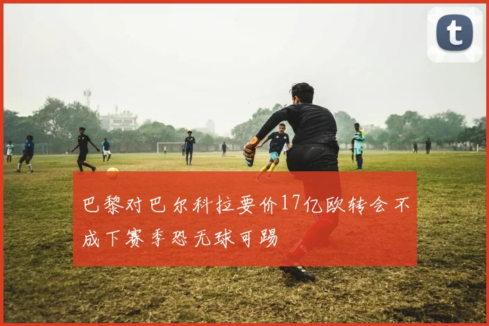 巴黎对巴尔科拉要价17亿欧转会不成下赛季恐无球可踢