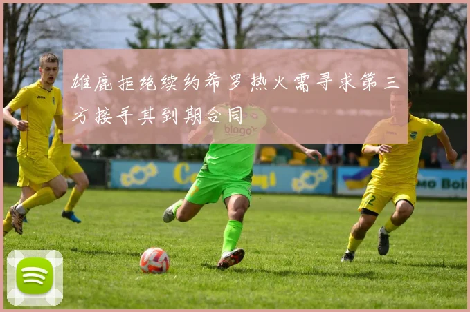 雄鹿拒绝续约希罗热火需寻求第三方接手其到期合同