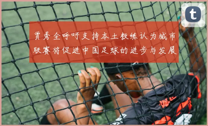 贾秀全呼吁支持本土教练认为城市联赛将促进中国足球的进步与发展