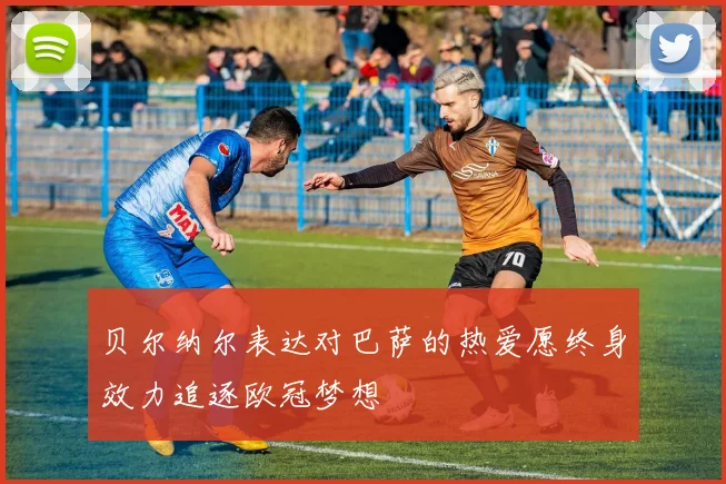 贝尔纳尔表达对巴萨的热爱愿终身效力追逐欧冠梦想