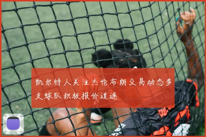 凯尔特人关注杰伦布朗交易动态多支球队积极报价追逐