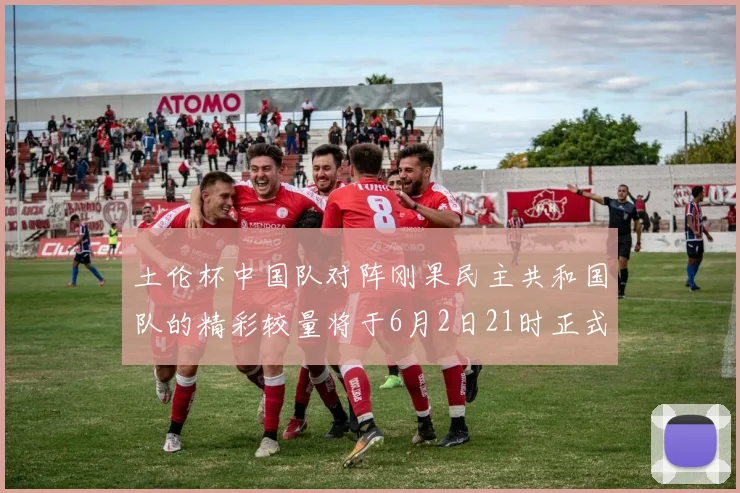 土伦杯中国队对阵刚果民主共和国队的精彩较量将于6月2日21时正式开启