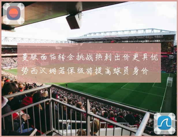 曼联面临转会挑战热刺出价更具优势西汉姆若保级将提高球员身价