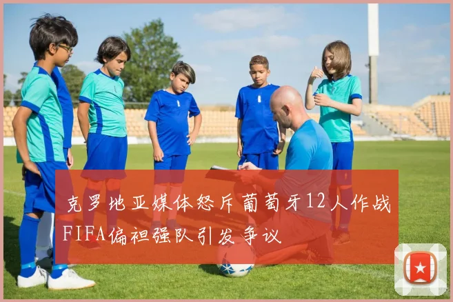 克罗地亚媒体怒斥葡萄牙12人作战FIFA偏袒强队引发争议