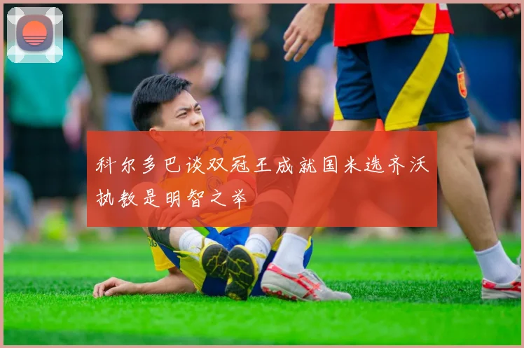 科尔多巴谈双冠王成就国米选齐沃执教是明智之举