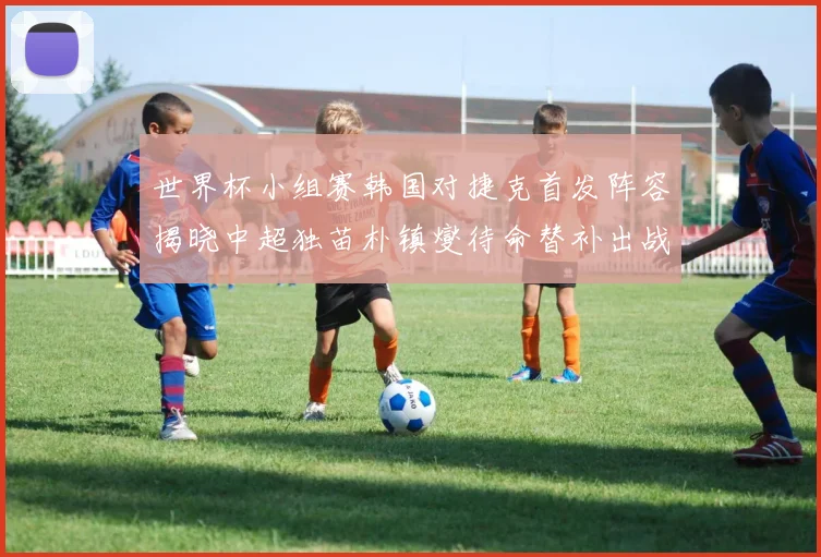 世界杯小组赛韩国对捷克首发阵容揭晓中超独苗朴镇燮待命替补出战