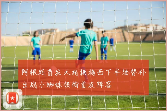 阿根廷首发大轮换梅西下半场替补出战小蜘蛛领衔首发阵容