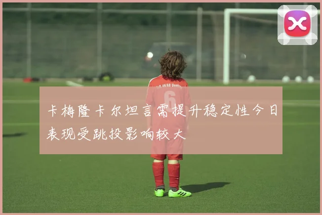 卡梅隆卡尔坦言需提升稳定性今日表现受跳投影响较大