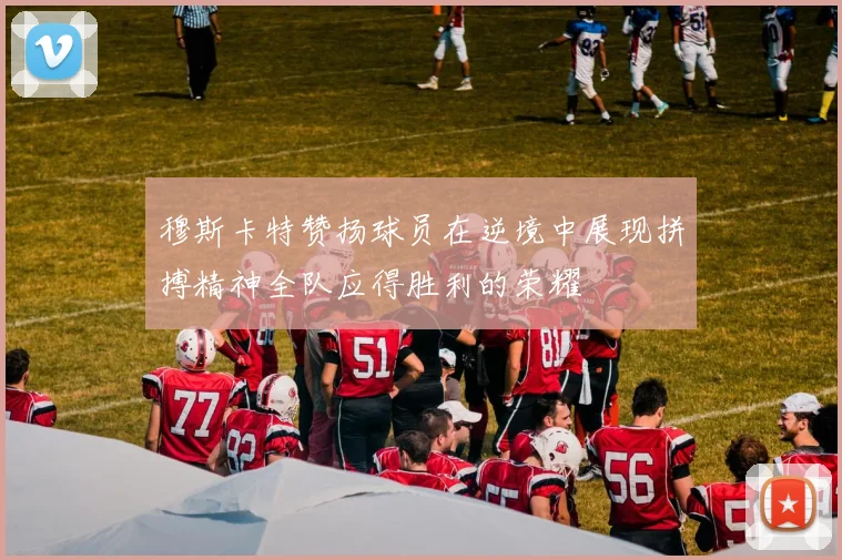 穆斯卡特赞扬球员在逆境中展现拼搏精神全队应得胜利的荣耀