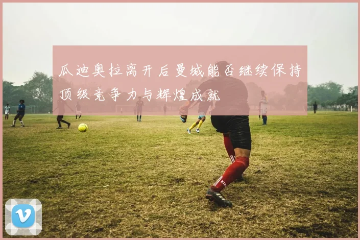 瓜迪奥拉离开后曼城能否继续保持顶级竞争力与辉煌成就