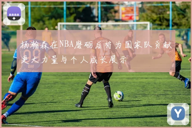 杨瀚森在NBA磨砺后将为国家队贡献更大力量与个人成长展示