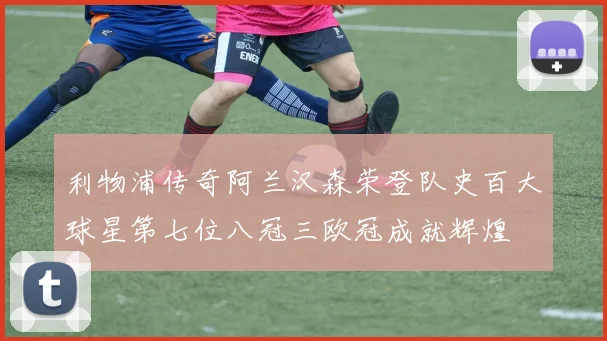 利物浦传奇阿兰汉森荣登队史百大球星第七位八冠三欧冠成就辉煌