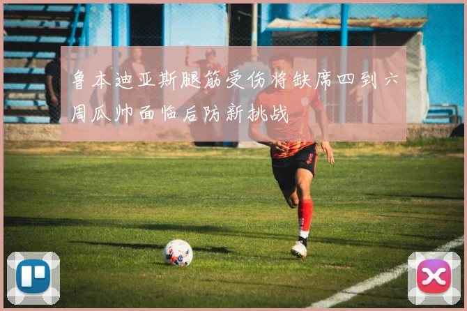鲁本迪亚斯腿筋受伤将缺席四到六周瓜帅面临后防新挑战