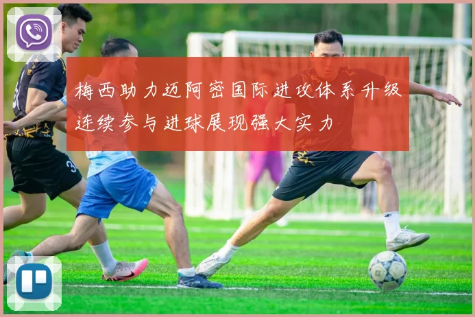 梅西助力迈阿密国际进攻体系升级连续参与进球展现强大实力