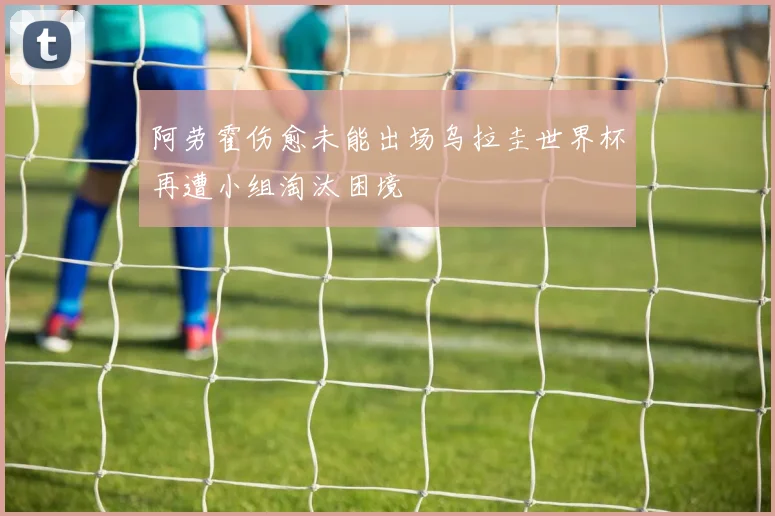 阿劳霍伤愈未能出场乌拉圭世界杯再遭小组淘汰困境
