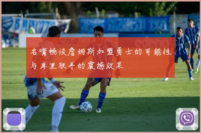 名嘴畅谈詹姆斯加盟勇士的可能性与库里联手的震撼效果