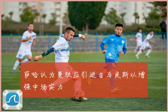 萨哈认为曼联应引进吉马良斯以增强中场实力