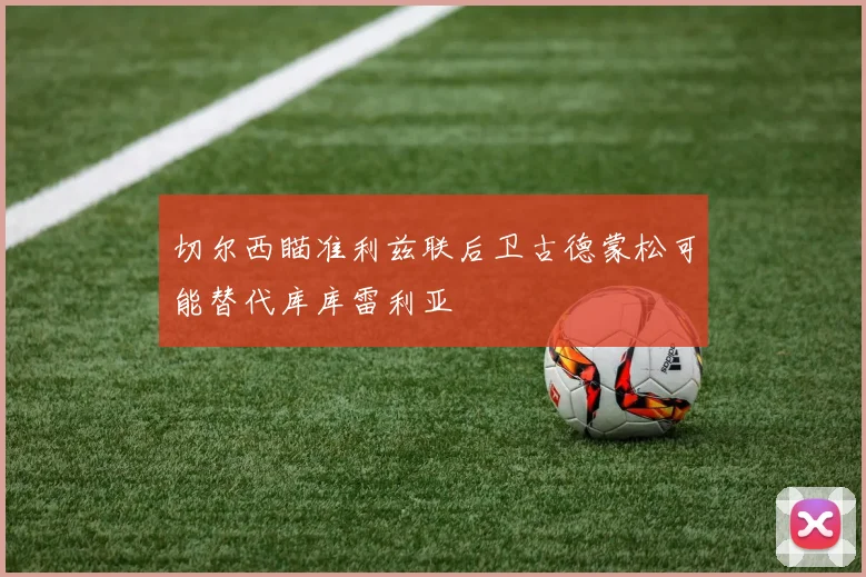 切尔西瞄准利兹联后卫古德蒙松可能替代库库雷利亚