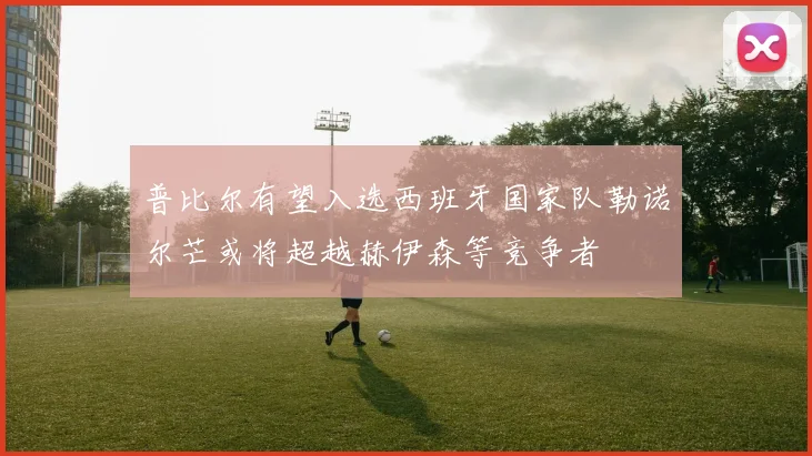 普比尔有望入选西班牙国家队勒诺尔芒或将超越赫伊森等竞争者